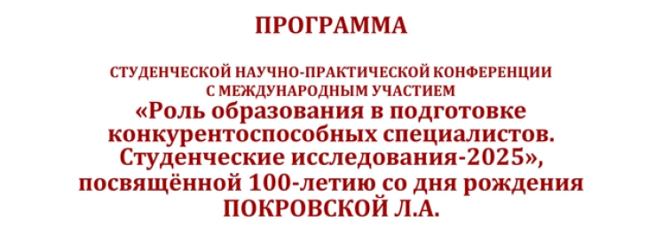ПРОГРАММА СТУДЕНЧЕСКОЙ НАУЧНО-ПРАКТИЧЕСКОЙ КОНФЕРЕНЦИИ С МЕЖДУНАРОДНЫМ УЧАСТИЕМ «Роль образования в подготовке  конкурентоспособных специалистов. Студенческие исследования-2025», посвящённой 100-летию со дня рождения  ПОКРОВСКОЙ Л.А.